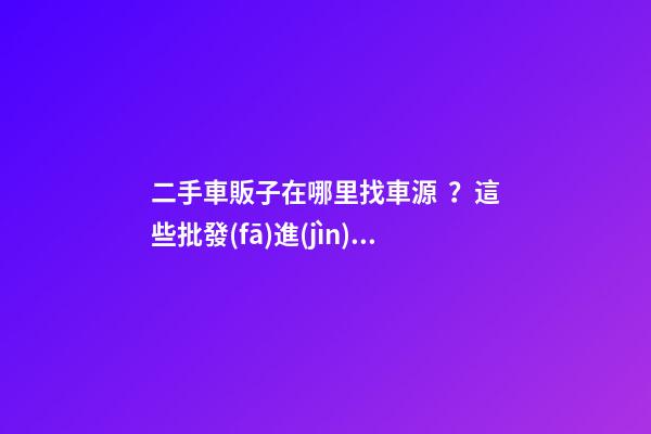 二手車販子在哪里找車源？這些批發(fā)進(jìn)貨渠道請(qǐng)收好！